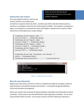 índices da matriz não distinguem
                                                       maiúsculas de minúsculas, assim como
Indexando uma matriz                                   variáveis regulares.
No nosso programa anterior, você viu que
usamos números como índices para
armazenar e recuperar valores da matriz. Acontece que índices não são restritos apenas a
números e na verdade é muito útil usar índices textuais também. Por exemplo, no programa a
seguir, nós solicitamos e armazenamos várias informações a respeito de um usuário e então
imprimimos a informação que o usuário desejar.


       TextWindow.Write("Digite nome: ")
       usuario["nome"] = TextWindow.Read()
       TextWindow.Write("Digite idade: ")
       usuario["idade"] = TextWindow.Read()
       TextWindow.Write("Digite cidade: ")
       usuario["cidade"] = TextWindow.Read()
       TextWindow.Write("Digite CEP: ")
       usuario["CEP"] = TextWindow.Read()

       TextWindow.Write("Que informação você deseja? ")
       indice = TextWindow.Read()
       TextWindow.WriteLine(indice + " = " + usuario[indice])




                              Figura 51 – Usando índices não numéricos



Mais de uma dimensão
Digamos que você queira armazenar o nome e o telephone de todos seus amigos e então ser
capaz de buscar seus telefones quando você precisar – uma espécie de agenda telefônica.
Como você escreveria tal programa?

Neste caso, existem dois conjuntos de índices (também conhecidos como dimensão da matriz)
envolvidos. Vamos assumir que nós identificamos cada amigo pelo seu apelido. Isso se torna
nosso primeiro índice na matriz. Uma vez que usamos o primeiro índice para obtermos a
 