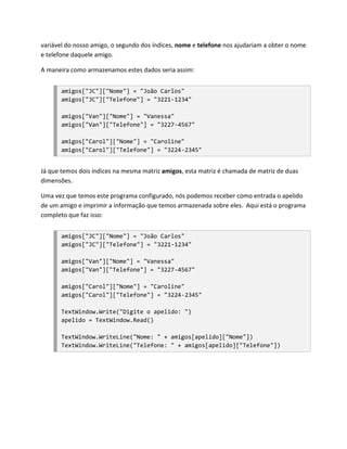 variável do nosso amigo, o segundo dos índices, nome e telefone nos ajudariam a obter o nome
e telefone daquele amigo.

A maneira como armazenamos estes dados seria assim:


       amigos["JC"]["Nome"] = "João Carlos"
       amigos["JC"]["Telefone"] = "3221-1234"

       amigos["Van"]["Nome"] = "Vanessa"
       amigos["Van"]["Telefone"] = "3227-4567"

       amigos["Carol"]["Nome"] = "Caroline"
       amigos["Carol"]["Telefone"] = "3224-2345"


Já que temos dois índices na mesma matriz amigos, esta matriz é chamada de matriz de duas
dimensões.

Uma vez que temos este programa configurado, nós podemos receber como entrada o apelido
de um amigo e imprimir a informação que temos armazenada sobre eles. Aqui está o programa
completo que faz isso:


       amigos["JC"]["Nome"] = "João Carlos"
       amigos["JC"]["Telefone"] = "3221-1234"

       amigos["Van"]["Nome"] = "Vanessa"
       amigos["Van"]["Telefone"] = "3227-4567"

       amigos["Carol"]["Nome"] = "Caroline"
       amigos["Carol"]["Telefone"] = "3224-2345"

       TextWindow.Write("Digite o apelido: ")
       apelido = TextWindow.Read()

       TextWindow.WriteLine("Nome: " + amigos[apelido]["Nome"])
       TextWindow.WriteLine("Telefone: " + amigos[apelido]["Telefone"])
 
