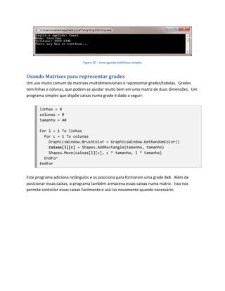 Figura 52 – Uma agenda telefônica simples



Usando Matrizes para representar grades
Um uso muito comum de matrizes multidimensionais é representar grades/tabelas. Grades
tem linhas e colunas, que podem se ajustar muito bem em uma matriz de duas dimensões. Um
programa simples que dispõe caixas numa grade é dado a seguir:


       linhas = 8
       colunas = 8
       tamanho = 40

       For l = 1 To linhas
         For c = 1 To colunas
           GraphicsWindow.BrushColor = GraphicsWindow.GetRandomColor()
           caixas[l][c] = Shapes.AddRectangle(tamanho, tamanho)
           Shapes.Move(caixas[l][c], c * tamanho, l * tamanho)
         EndFor
       EndFor


Este programa adiciona retângulos e os posiciona para formarem uma grade 8x8. Além de
posicionar essas caixas, o programa também armazena essas caixas numa matriz. Isso nos
permite controlar essas caixas facilmente e usá-las novamente quando necessário.
 