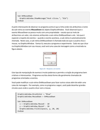 Sub OnMouseDown
         GraphicsWindow.ShowMessage("Você clicou.", "Olá")
       EndSub


A parte interessante de observar no programa acima é que a linha onde nós atribuímos o nome
da sub-rotina ao evento MouseDown do objeto GraphicsWindow. Você observará que o
evento MouseDown se parece muito com uma propriedade – exceto que ao invés de
atribuirmos um valor, nós estamos atribuindo a sub-rotina OnMouseDown a ele. Isto que é
especial a respeito de eventos – quando o evento acontece, a sub-rotina é automaticamente
chamada. Neste caso, a sub-rotina OnMouseDown é chamada toda vez que o usuário clica o
mouse, na GraphicsWindow. Vamos lá, execute o programa e experimente. Cada vez que clicar
na GraphicsWindow com seu mouse, você verá uma caixa de mensagem como a mostrada na
figura abaixo.




                                 Figura 55 – Resposta a um evento

Este tipo de manipulação de eventos é muito poderoso e permite a criação de programas bem
criativos e interessantes. Programas escritos desta forma são geralmente chamados de
programas orientados a eventos.

Você pode modificar a sub-rotina OnMouseDown para fazer outras coisas além de exibir uma
caixa de mensagem. Por exemplo, como no programa a seguir, você pode desenhar grandes
círculos azuis onde o usuário clicar com o mouse.


       GraphicsWindow.BrushColor = "Blue"
       GraphicsWindow.MouseDown = OnMouseDown

       Sub OnMouseDown
         x = GraphicsWindow.MouseX - 10
         y = GraphicsWindow.MouseY - 10
         GraphicsWindow.FillEllipse(x, y, 20, 20)
       EndSub
 