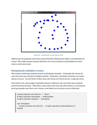Figura 556 – Manipulando o evento Mouse Down

Observe que no programa acima nós usamos MouseX e MouseY para obter as coordenadas do
mouse. Nós então usamos isto para desenhar um círculo usando as coordenadas do mouse
como o centro do círculo.


Manipulando múltiplos eventos
Não existem limites para quantos eventos você deseja manipular. Você pode até mesmo ter
uma sub-rotina que manipula múltiplos eventos. Entretanto, você pode manipular um evento
apenas uma vez. Se você tentar atribuir duas sub-rotinas ao mesmo evento, a segunda vence.

Para ilustrar isso, vamos pegar o exemplo anterior e adicionar uma sub-rotina que manipula
pressionamento de teclas. Além disso, vamos fazer esta nova sub-rotina alterar a cor do pincel,
para que quando você clicar com o mouse, você obterá um círculo de uma cor diferente.


       GraphicsWindow.BrushColor = "Blue"
       GraphicsWindow.MouseDown = OnMouseDown
       GraphicsWindow.KeyDown = OnKeyDown

       Sub OnKeyDown
         GraphicsWindow.BrushColor = GraphicsWindow.GetRandomColor()
       EndSub
 