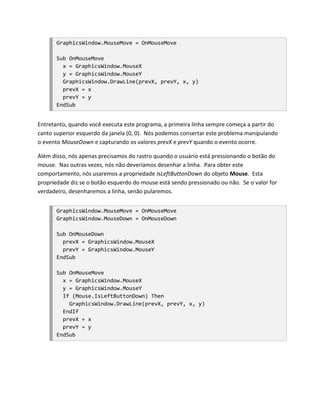 GraphicsWindow.MouseMove = OnMouseMove

       Sub OnMouseMove
         x = GraphicsWindow.MouseX
         y = GraphicsWindow.MouseY
         GraphicsWindow.DrawLine(prevX, prevY, x, y)
         prevX = x
         prevY = y
       EndSub


Entretanto, quando você executa este programa, a primeira linha sempre começa a partir do
canto superior esquerdo da janela (0, 0). Nós podemos consertar este problema manipulando
o evento MouseDown e capturando os valores prevX e prevY quando o evento ocorre.

Além disso, nós apenas precisamos do rastro quando o usuário está pressionando o botão do
mouse. Nas outras vezes, nós não deveríamos desenhar a linha. Para obter este
comportamento, nós usaremos a propriedade IsLeftButtonDown do objeto Mouse. Esta
propriedade diz se o botão esquerdo do mouse está sendo pressionado ou não. Se o valor for
verdadeiro, desenharemos a linha, senão pularemos.


       GraphicsWindow.MouseMove = OnMouseMove
       GraphicsWindow.MouseDown = OnMouseDown

       Sub OnMouseDown
         prevX = GraphicsWindow.MouseX
         prevY = GraphicsWindow.MouseY
       EndSub

       Sub OnMouseMove
         x = GraphicsWindow.MouseX
         y = GraphicsWindow.MouseY
         If (Mouse.IsLeftButtonDown) Then
           GraphicsWindow.DrawLine(prevX, prevY, x, y)
         EndIf
         prevX = x
         prevY = y
       EndSub
 