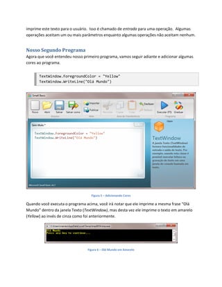 imprime este texto para o usuário. Isso é chamado de entrada para uma operação. Algumas
operações aceitam um ou mais parâmetros enquanto algumas operações não aceitam nenhum.


Nosso Segundo Programa
Agora que você entendeu nosso primeiro programa, vamos seguir adiante e adicionar algumas
cores ao programa.


      TextWindow.ForegroundColor = "Yellow"
      TextWindow.WriteLine("Olá Mundo")




                                  Figura 5 – Adicionando Cores

Quando você executa o programa acima, você irá notar que ele imprime a mesma frase “Olá
Mundo” dentro da janela Texto (TextWindow), mas desta vez ele imprime o texto em amarelo
(Yellow) ao invés de cinza como foi anteriormente.




                                Figura 6 – Olá Mundo em Amarelo
 
