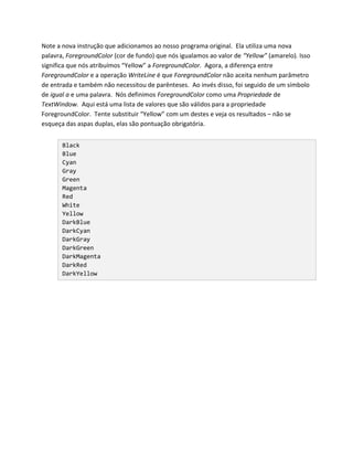 Note a nova instrução que adicionamos ao nosso programa original. Ela utiliza uma nova
palavra, ForegroundColor (cor de fundo) que nós igualamos ao valor de “Yellow” (amarelo). Isso
significa que nós atribuímos “Yellow” a ForegroundColor. Agora, a diferença entre
ForegroundColor e a operação WriteLine é que ForegroundColor não aceita nenhum parâmetro
de entrada e também não necessitou de parênteses. Ao invés disso, foi seguido de um símbolo
de igual a e uma palavra. Nós definimos ForegroundColor como uma Propriedade de
TextWindow. Aqui está uma lista de valores que são válidos para a propriedade
ForegroundColor. Tente substituir “Yellow” com um destes e veja os resultados – não se
esqueça das aspas duplas, elas são pontuação obrigatória.


       Black
       Blue
       Cyan
       Gray
       Green
       Magenta
       Red
       White
       Yellow
       DarkBlue
       DarkCyan
       DarkGray
       DarkGreen
       DarkMagenta
       DarkRed
       DarkYellow
 