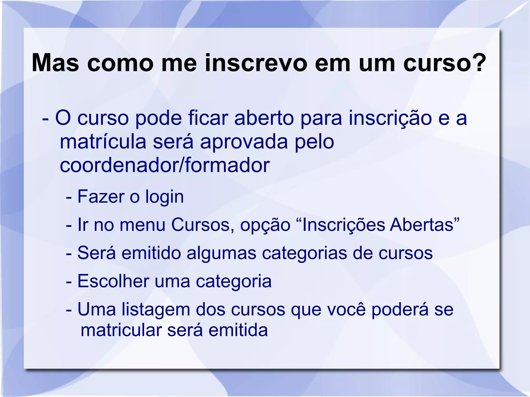 Mas como me inscrevo em um curso? 
- O curso pode ficar aberto para inscrição e a 
matrícula será aprovada pelo 
coordenador/formador 
- Fazer o login 
- Ir no menu Cursos, opção “Inscrições Abertas” 
- Será emitido algumas categorias de cursos 
- Escolher uma categoria 
- Uma listagem dos cursos que você poderá se 
matricular será emitida 
 