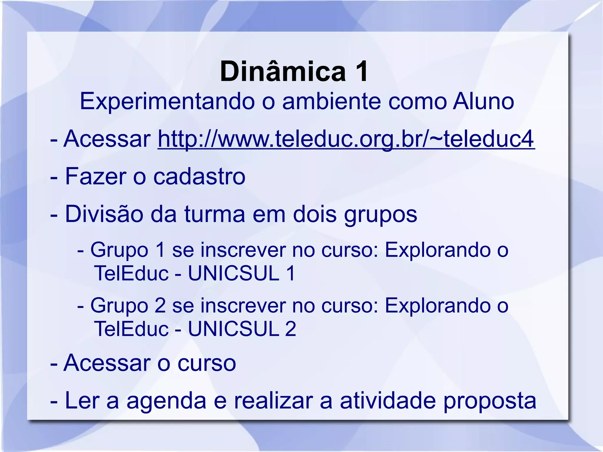 Dinâmica 1 
Experimentando o ambiente como Aluno 
- Acessar http://www.teleduc.org.br/~teleduc4 
- Fazer o cadastro 
- Divisão da turma em dois grupos 
- Grupo 1 se inscrever no curso: Explorando o 
TelEduc - UNICSUL 1 
- Grupo 2 se inscrever no curso: Explorando o 
TelEduc - UNICSUL 2 
- Acessar o curso 
- Ler a agenda e realizar a atividade proposta 
 