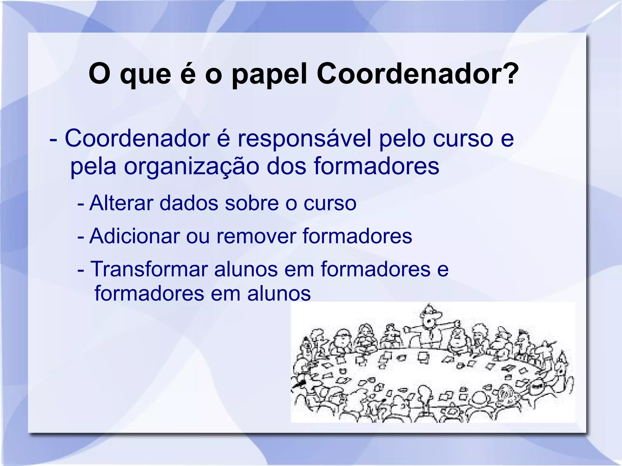 O que é o papel Coordenador? 
- Coordenador é responsável pelo curso e 
pela organização dos formadores 
- Alterar dados sobre o curso 
- Adicionar ou remover formadores 
- Transformar alunos em formadores e 
formadores em alunos 
 
