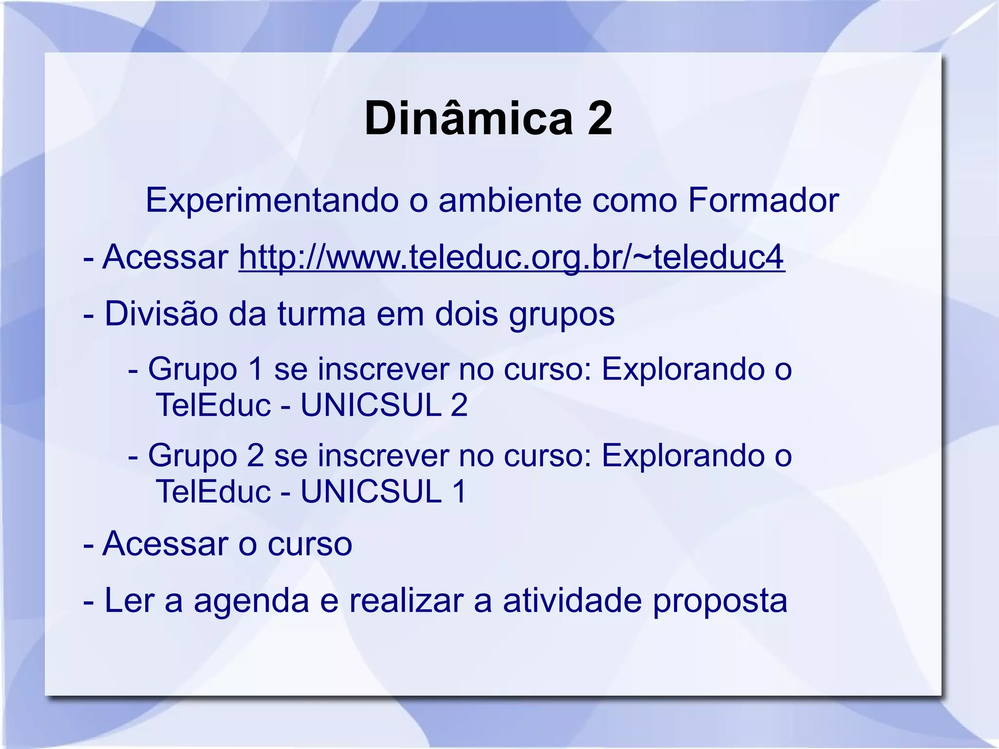 Dinâmica 2 
Experimentando o ambiente como Formador 
- Acessar http://www.teleduc.org.br/~teleduc4 
- Divisão da turma em dois grupos 
- Grupo 1 se inscrever no curso: Explorando o 
TelEduc - UNICSUL 2 
- Grupo 2 se inscrever no curso: Explorando o 
TelEduc - UNICSUL 1 
- Acessar o curso 
- Ler a agenda e realizar a atividade proposta 
 