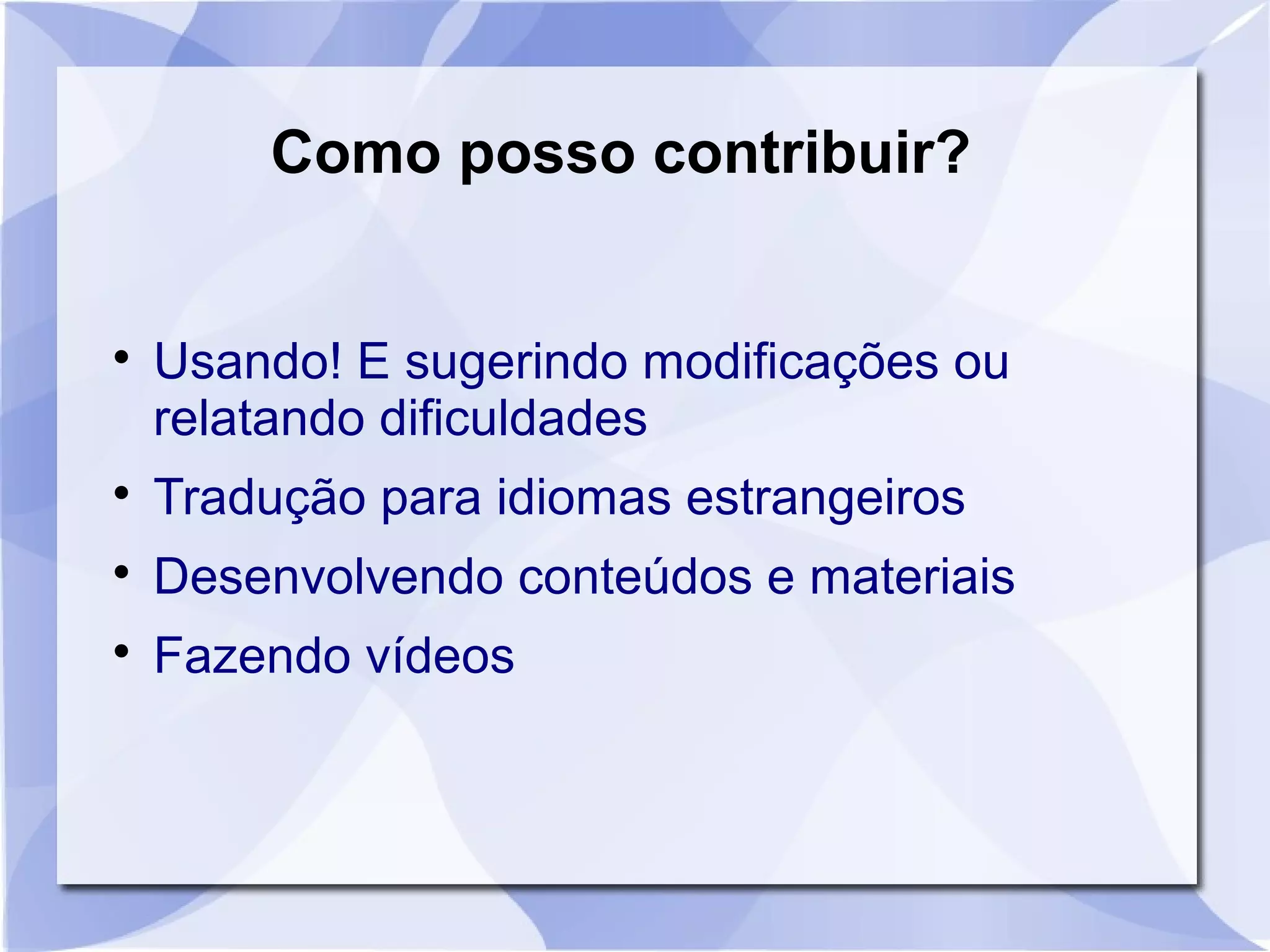 Como posso contribuir? 
 Usando! E sugerindo modificações ou 
relatando dificuldades 
 Tradução para idiomas estrangeiros 
 Desenvolvendo conteúdos e materiais 
 Fazendo vídeos 
 