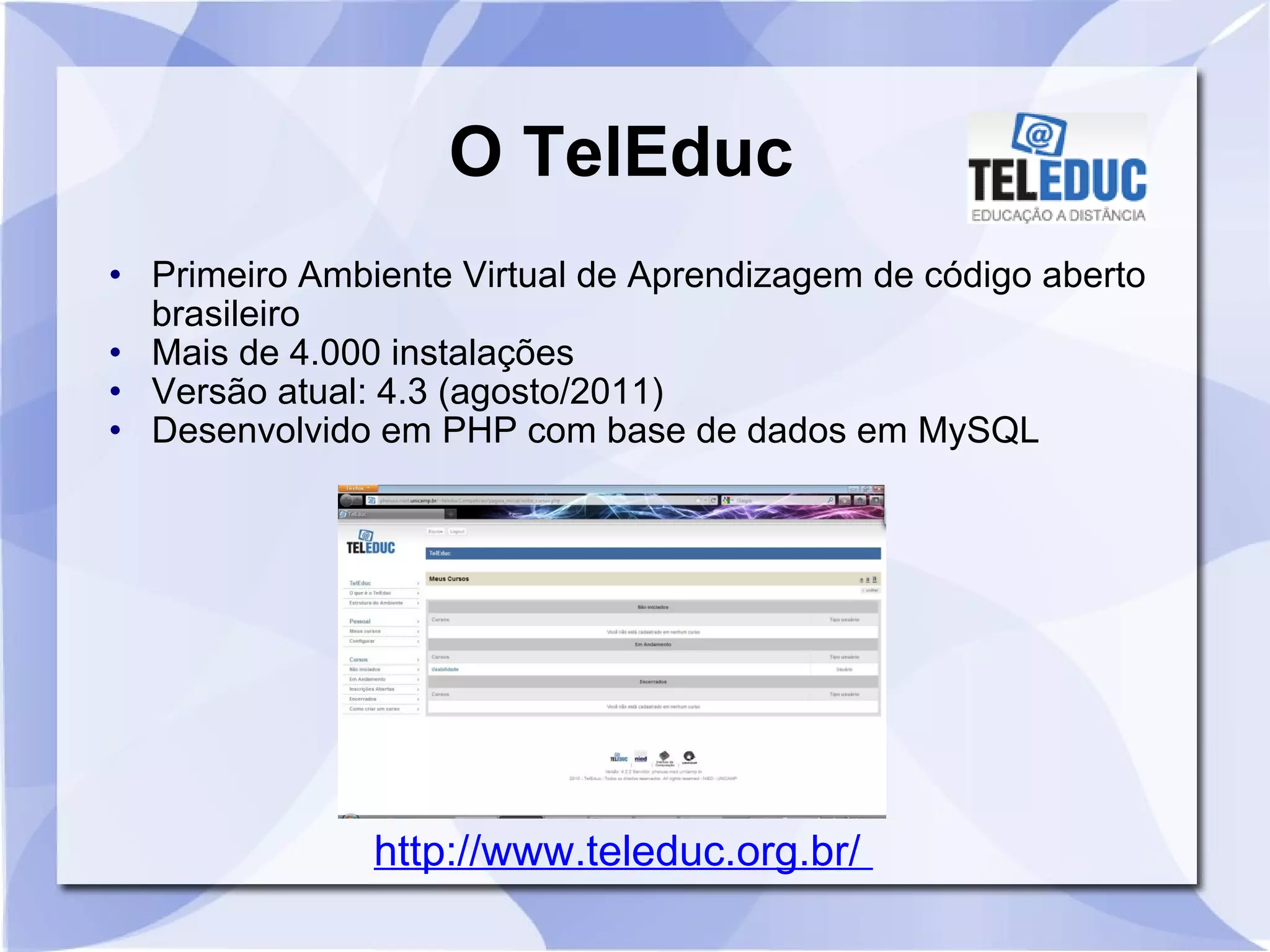 O TelEduc 
• Primeiro Ambiente Virtual de Aprendizagem de código aberto 
brasileiro 
• Mais de 4.000 instalações 
• Versão atual: 4.3 (agosto/2011) 
• Desenvolvido em PHP com base de dados em MySQL 
http://www.teleduc.org.br/ 
 