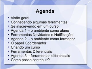 Agenda 
• Visão geral 
• Conhecendo algumas ferramentas 
• Se inscrevendo em um curso 
• Agenda 1 – o ambiente como aluno 
• Ferramentas Novidades e Notificação 
• Agenda 2 – o ambiente como formador 
• O papel Coordenador 
• Criando um curso 
• Ferramentas Diferenciais 
• Agenda 3 – ferramentas diferenciais 
• Como posso contribuir? 
 