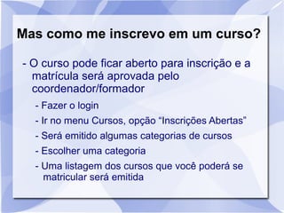 Mas como me inscrevo em um curso? 
- O curso pode ficar aberto para inscrição e a 
matrícula será aprovada pelo 
coordenador/formador 
- Fazer o login 
- Ir no menu Cursos, opção “Inscrições Abertas” 
- Será emitido algumas categorias de cursos 
- Escolher uma categoria 
- Uma listagem dos cursos que você poderá se 
matricular será emitida 
 