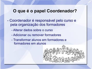 O que é o papel Coordenador? 
- Coordenador é responsável pelo curso e 
pela organização dos formadores 
- Alterar dados sobre o curso 
- Adicionar ou remover formadores 
- Transformar alunos em formadores e 
formadores em alunos 
 