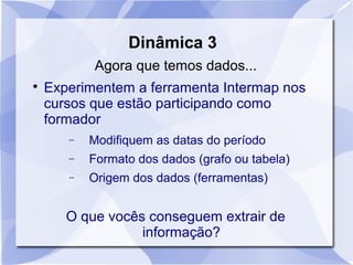 Dinâmica 3 
Agora que temos dados... 
 Experimentem a ferramenta Intermap nos 
cursos que estão participando como 
formador 
- Modifiquem as datas do período 
- Formato dos dados (grafo ou tabela) 
- Origem dos dados (ferramentas) 
O que vocês conseguem extrair de 
informação? 
 