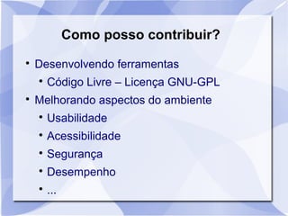 Como posso contribuir? 
 Desenvolvendo ferramentas 
 Código Livre – Licença GNU-GPL 
 Melhorando aspectos do ambiente 
 Usabilidade 
 Acessibilidade 
 Segurança 
 Desempenho 
 ... 
 