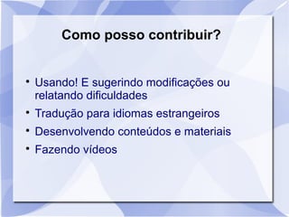 Como posso contribuir? 
 Usando! E sugerindo modificações ou 
relatando dificuldades 
 Tradução para idiomas estrangeiros 
 Desenvolvendo conteúdos e materiais 
 Fazendo vídeos 
 