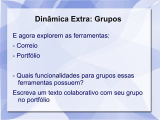 Dinâmica Extra: Grupos 
E agora explorem as ferramentas: 
- Correio 
- Portfólio 
- Quais funcionalidades para grupos essas 
ferramentas possuem? 
Escreva um texto colaborativo com seu grupo 
no portfólio 
