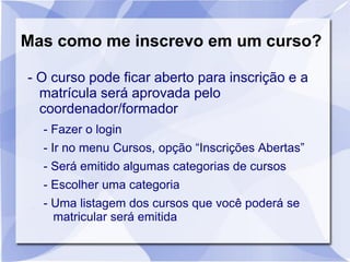 Mas como me inscrevo em um curso?
- O curso pode ficar aberto para inscrição e a
matrícula será aprovada pelo
coordenador/formador
- Fazer o login
- Ir no menu Cursos, opção “Inscrições Abertas”
- Será emitido algumas categorias de cursos
- Escolher uma categoria
- Uma listagem dos cursos que você poderá se
matricular será emitida
 