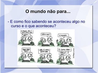 O mundo não para...
- E como fico sabendo se aconteceu algo no
curso e o que aconteceu?
 