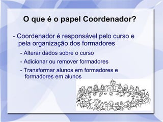 O que é o papel Coordenador?
- Coordenador é responsável pelo curso e
pela organização dos formadores
- Alterar dados sobre o curso
- Adicionar ou remover formadores
- Transformar alunos em formadores e
formadores em alunos
 