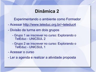 Dinâmica 2
Experimentando o ambiente como Formador
- Acessar http://www.teleduc.org.br/~teleduc4
- Divisão da turma em dois grupos
- Grupo 1 se inscrever no curso: Explorando o
TelEduc - UNICSUL 2
- Grupo 2 se inscrever no curso: Explorando o
TelEduc - UNICSUL 1
- Acessar o curso
- Ler a agenda e realizar a atividade proposta
 