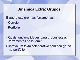 Dinâmica Extra: Grupos
E agora explorem as ferramentas:
- Correio
- Portfólio
- Quais funcionalidades para grupos essas
ferramentas possuem?
Escreva um texto colaborativo com seu grupo
no portfólio
 