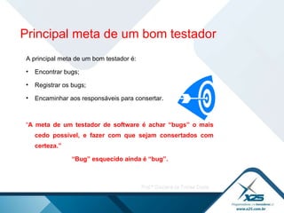 A principal meta de um bom testador é: Encontrar bugs; Registrar os bugs; Encaminhar aos responsáveis para consertar.  “ A meta de um testador de software é achar “bugs” o mais cedo possível, e fazer com que sejam consertados com certeza.”  “ Bug” esquecido ainda é “bug”. Principal meta de um bom testador 