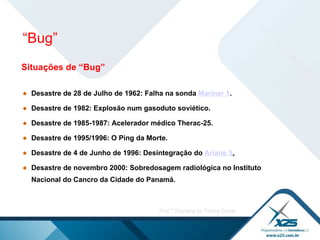 Situações de “Bug” Desastre de 28 de Julho de 1962: Falha na sonda  Mariner 1 . Desastre de 1982: Explosão num gasoduto soviético. Desastre de 1985-1987: Acelerador médico Therac-25.   Desastre de 1995/1996: O Ping da Morte. Desastre de 4 de Junho de 1996: Desintegração do  Ariane  5 . Desastre de novembro 2000: Sobredosagem radiológica no Instituto Nacional do Cancro da Cidade do Panamá. “ Bug” 