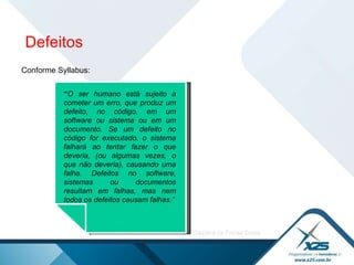 Conforme Syllabus: Defeitos “ O ser humano está sujeito a cometer um erro, que produz um defeito, no código, em um software ou sistema ou em um documento. Se um defeito no código for executado, o sistema falhará ao tentar fazer o que deveria, (ou algumas vezes, o que não deveria), causando uma falha. Defeitos no software, sistemas ou documentos resultam em falhas, mas nem todos os defeitos causam falhas.” 