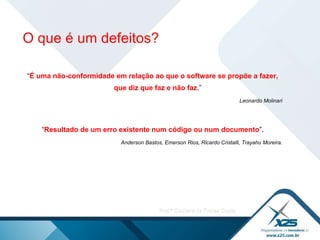 “ É uma não-conformidade em relação ao que o software se propõe a fazer, que diz que faz e não faz .” Leonardo Molinari “ Resultado de um erro existente num código ou num documento ”. Anderson Bastos, Emerson Rios, Ricardo Cristalli, Trayahu Moreira. O que é um defeitos? 