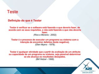 Teste Definição do que é Testar Testar é verificar se o software está fazendo o que deveria fazer, de acordo com os seus requisitos, e não está fazendo o que não deveria fazer. (Rios e Moreira - 2002);   Testar é o processo de executar um programa ou sistema com a intenção de encontrar defeitos (teste negativo). (Glen Myers - 1979);     Testar é qualquer atividade que a partir da avaliação de um atributo ou capacidade de um programa ou sistema, seja possível determinar se ele alcança os resultados desejados. (Bill Hetzel - 1998).   
