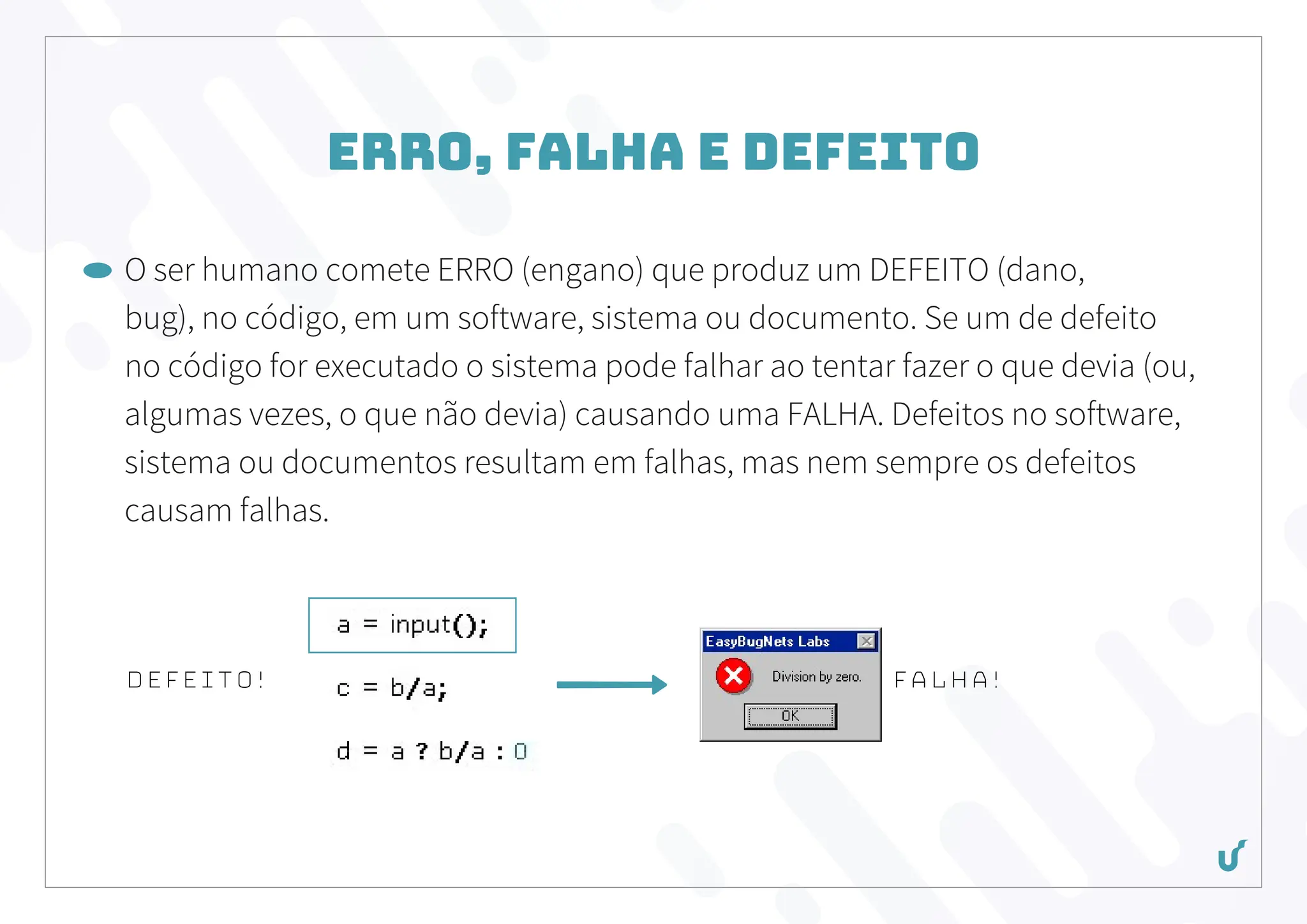Erro, Falha e Defeito
O ser humano comete ERRO (engano) que produz um DEFEITO (dano,
bug), no código, em um software, sistema ou documento. Se um de defeito
no código for executado o sistema pode falhar ao tentar fazer o que devia (ou,
algumas vezes, o que não devia) causando uma FALHA. Defeitos no software,
sistema ou documentos resultam em falhas, mas nem sempre os defeitos
causam falhas.
DEFEITO! falha!
 