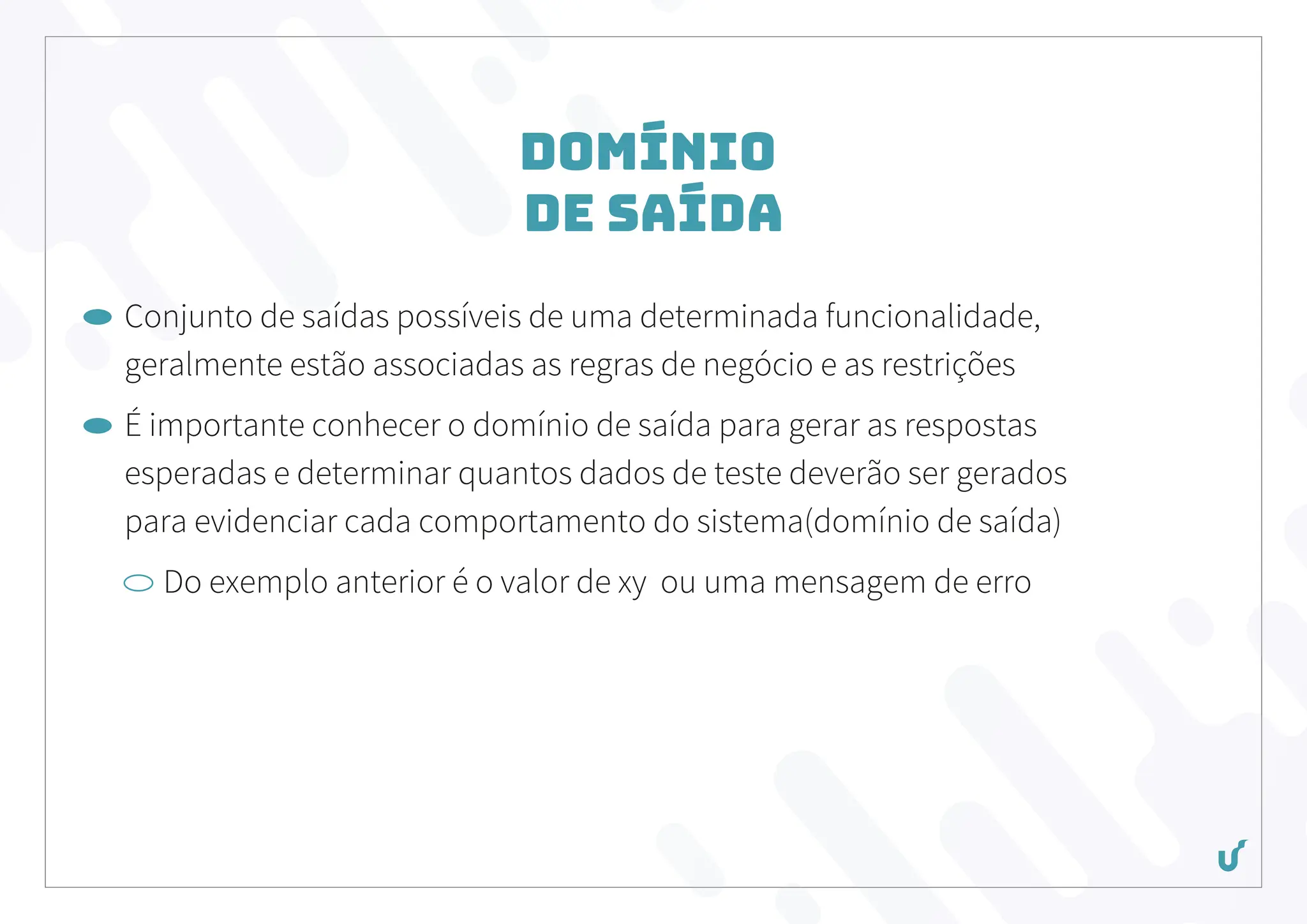 Domínio
de Saída
Conjunto de saídas possíveis de uma determinada funcionalidade,
geralmente estão associadas as regras de negócio e as restrições
É importante conhecer o domínio de saída para gerar as respostas
esperadas e determinar quantos dados de teste deverão ser gerados
para evidenciar cada comportamento do sistema(domínio de saída)
Do exemplo anterior é o valor de xy ou uma mensagem de erro
 