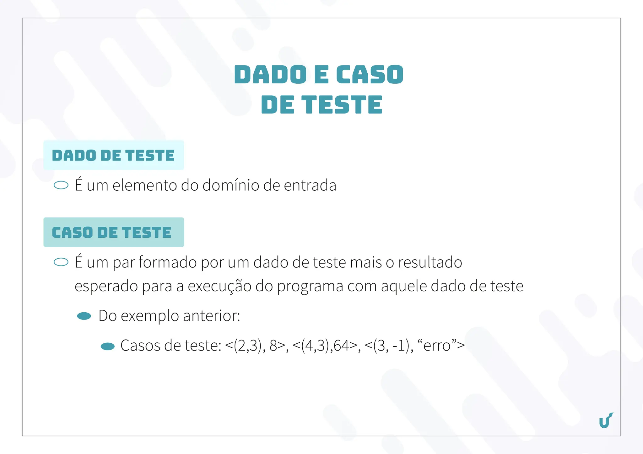 Dado e Caso
de Teste
Dado de Teste
É um elemento do domínio de entrada
Caso de Teste
É um par formado por um dado de teste mais o resultado
esperado para a execução do programa com aquele dado de teste
Do exemplo anterior:
Casos de teste: <(2,3), 8>, <(4,3),64>, <(3, -1), “erro”>
 