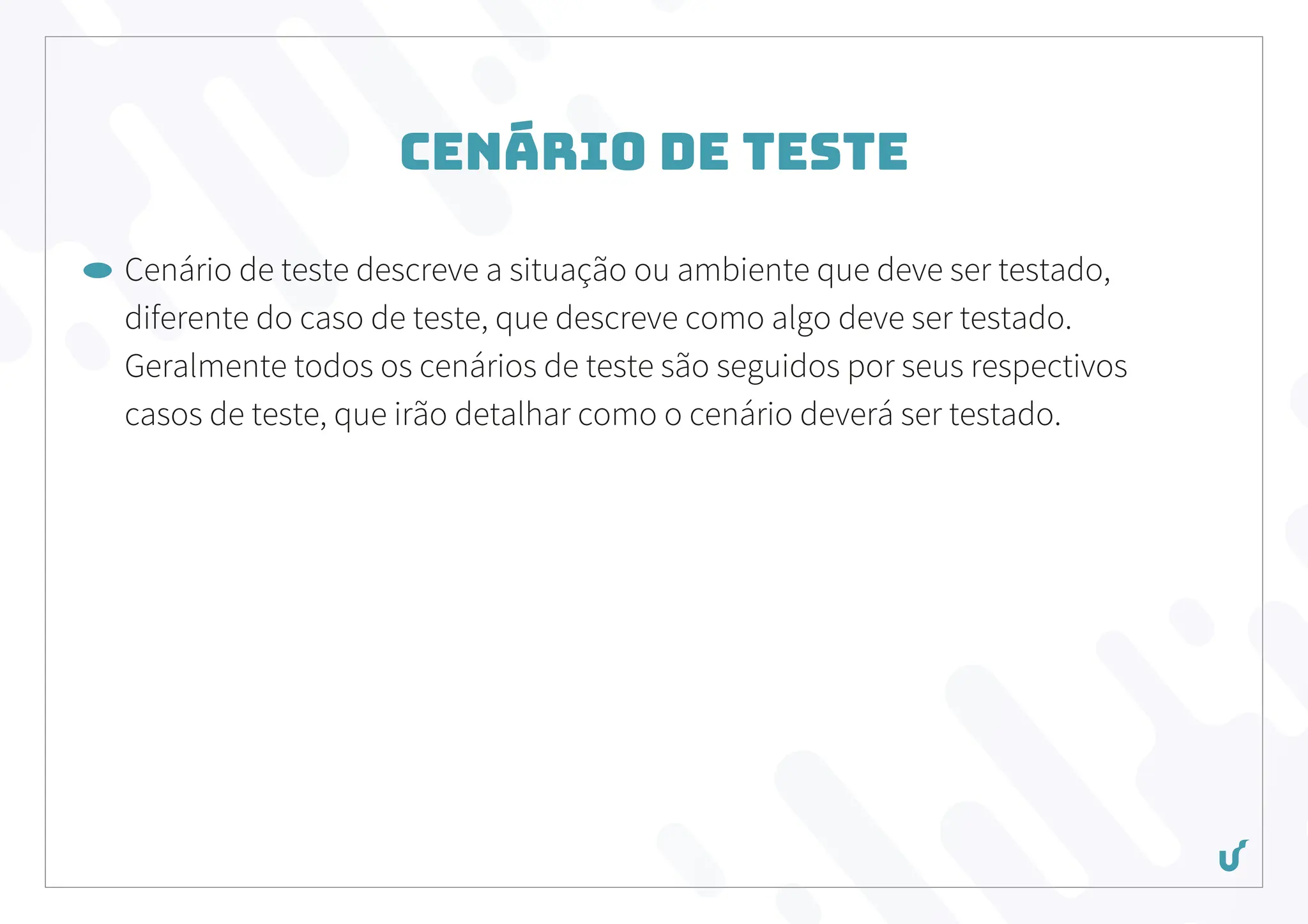 Cenário de Teste
Cenário de teste descreve a situação ou ambiente que deve ser testado,
diferente do caso de teste, que descreve como algo deve ser testado.
Geralmente todos os cenários de teste são seguidos por seus respectivos
casos de teste, que irão detalhar como o cenário deverá ser testado.
 