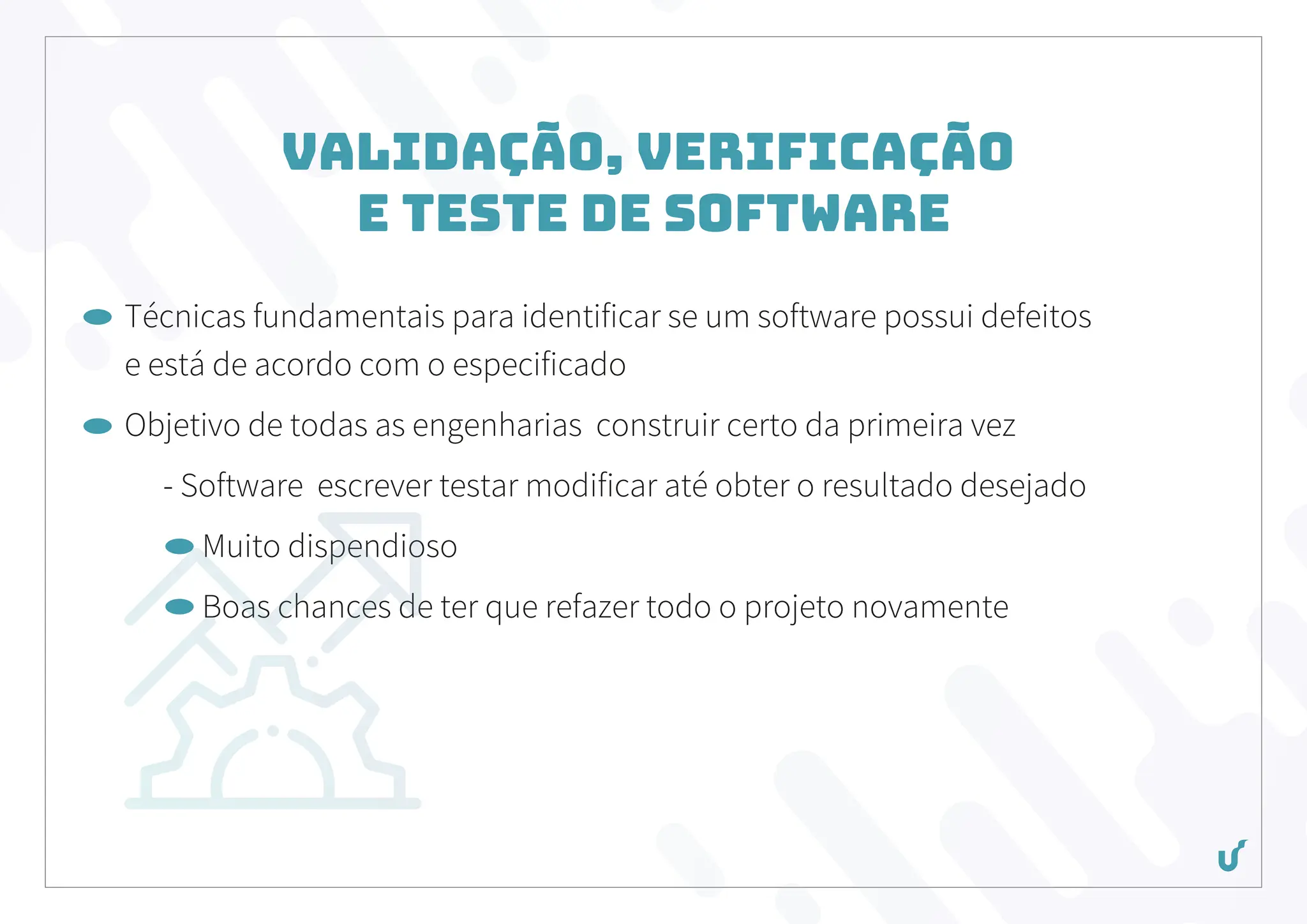 Validação, Verificação
e Teste de Software
Técnicas fundamentais para identificar se um software possui defeitos
e está de acordo com o especificado
Objetivo de todas as engenharias construir certo da primeira vez
- Software escrever testar modificar até obter o resultado desejado
Muito dispendioso
Boas chances de ter que refazer todo o projeto novamente
 