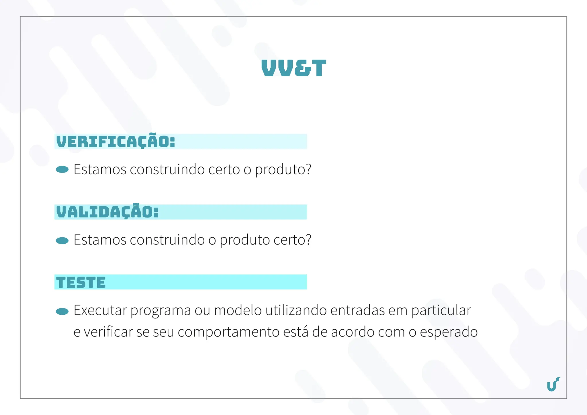 VV&T
Verificação:
Estamos construindo certo o produto?
Validação:
Estamos construindo o produto certo?
Teste
Executar programa ou modelo utilizando entradas em particular
e verificar se seu comportamento está de acordo com o esperado
 