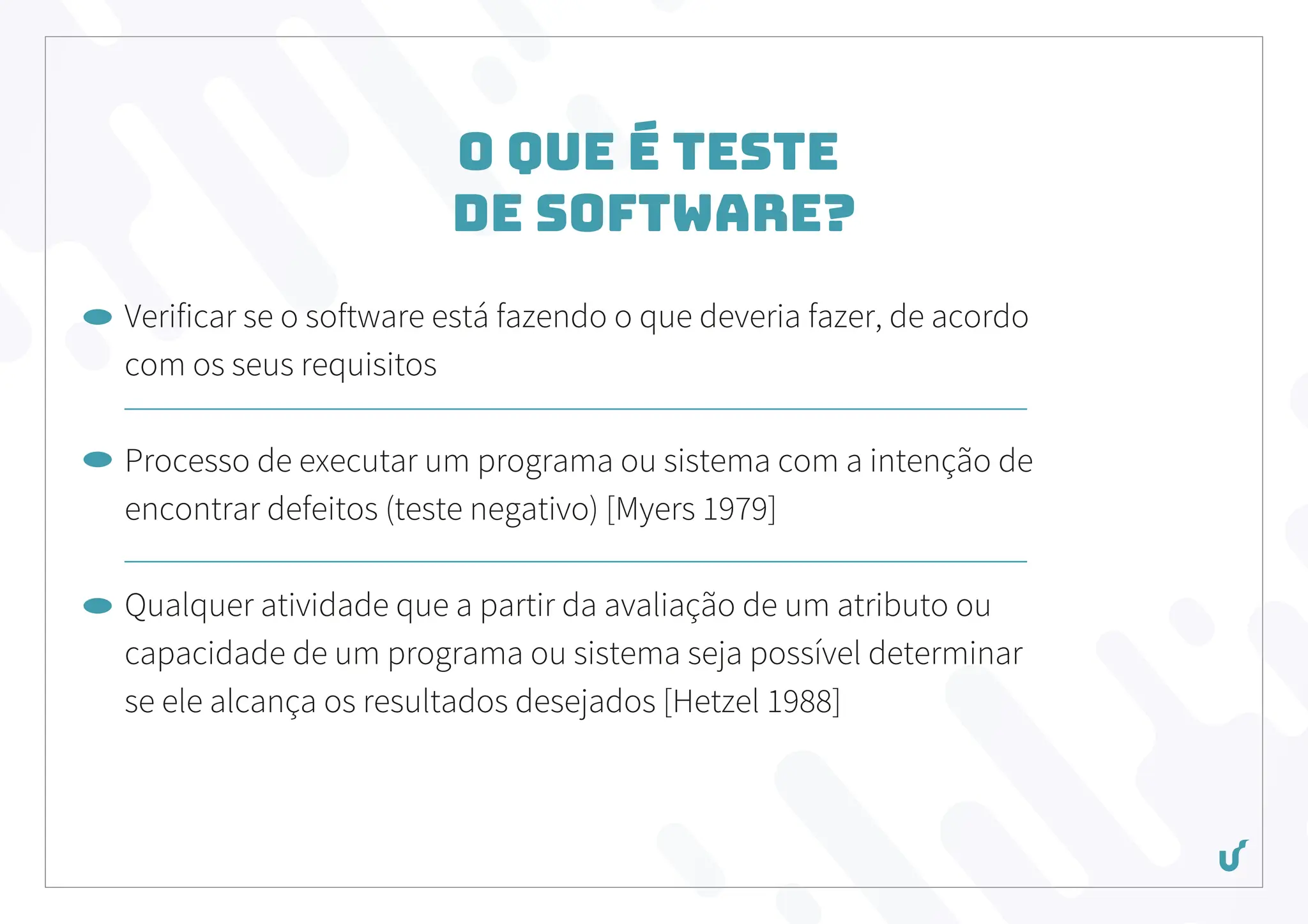 O que é Teste
de Software?
Verificar se o software está fazendo o que deveria fazer, de acordo
com os seus requisitos
Processo de executar um programa ou sistema com a intenção de
encontrar defeitos (teste negativo) [Myers 1979]
Qualquer atividade que a partir da avaliação de um atributo ou
capacidade de um programa ou sistema seja possível determinar
se ele alcança os resultados desejados [Hetzel 1988]
 
