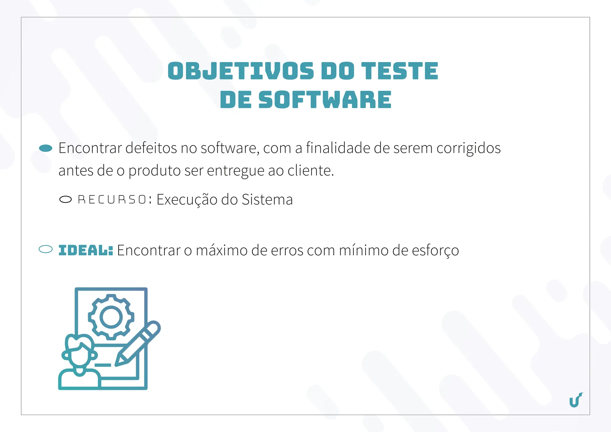 Objetivos do Teste
de Software
Encontrar defeitos no software, com a finalidade de serem corrigidos
antes de o produto ser entregue ao cliente.
Recurso: Execução do Sistema
Ideal: Encontrar o máximo de erros com mínimo de esforço
 