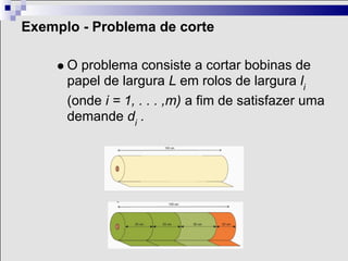 Exemplo - Problema de corte

      O problema consiste a cortar bobinas de
      papel de largura L em rolos de largura li
      (onde i = 1, . . . ,m) a fim de satisfazer uma
      demande di .
 