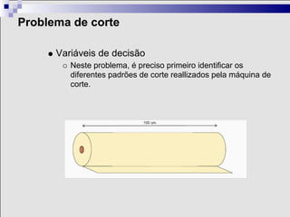 Problema de corte

      Variáveis de decisão
         Neste problema, é preciso primeiro identificar os
         diferentes padrões de corte reallizados pela máquina de
         corte.
 
