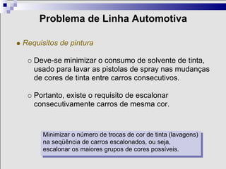 Problema de Linha Automotiva

Requisitos de pintura

   Deve-se minimizar o consumo de solvente de tinta,
   usado para lavar as pistolas de spray nas mudanças
   de cores de tinta entre carros consecutivos.

   Portanto, existe o requisito de escalonar
   consecutivamente carros de mesma cor.



      Minimizar o número de trocas de cor de tinta (lavagens)
      na seqüência de carros escalonados, ou seja,
      escalonar os maiores grupos de cores possíveis.
 