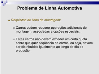 Problema de Linha Automotiva

Requisitos de linha de montagem:

   Carros podem requerer operações adicionais de
   montagem, associadas a opções especiais.

   Estes carros não devem exceder um certa quota
   sobre qualquer seqüência de carros, ou seja, devem
   ser distribuídos igualmente ao longo do dia de
   produção.
 