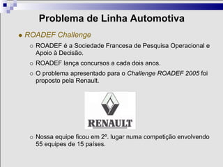 Problema de Linha Automotiva
ROADEF Challenge
  ROADEF é a Sociedade Francesa de Pesquisa Operacional e
  Apoio à Decisão.
  ROADEF lança concursos a cada dois anos.
  O problema apresentado para o Challenge ROADEF 2005 foi
  proposto pela Renault.




  Nossa equipe ficou em 2º. lugar numa competição envolvendo
  55 equipes de 15 países.
 