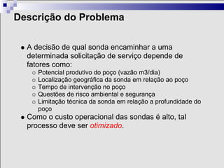 Descrição do Problema

  A decisão de qual sonda encaminhar a uma
  determinada solicitação de serviço depende de
  fatores como:
     Potencial produtivo do poço (vazão m3/dia)
     Localização geográfica da sonda em relação ao poço
     Tempo de intervenção no poço
     Questões de risco ambiental e segurança
     Limitação técnica da sonda em relação a profundidade do
     poço
  Como o custo operacional das sondas é alto, tal
  processo deve ser otimizado.
 