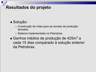 Resultados do projeto


   Solução:
     Construção de rotas para as sondas de produção
     terrestre.
     Sistema implementado na Petrobras.
   Ganhos médios de produção de 425m3 a
   cada 15 dias comparado à solução anterior
   da Petrobras.
 