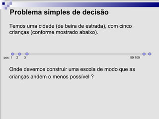 Problema simples de decisão
    Temos uma cidade (de beira de estrada), com cinco
    crianças (conforme mostrado abaixo).



pos: 1   2   3                                      99 100



    Onde devemos construir uma escola de modo que as
    crianças andem o menos possível ?
 