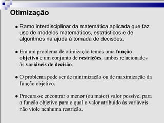 Otimização
  Ramo interdisciplinar da matemática aplicada que faz
  uso de modelos matemáticos, estatísticos e de
  algoritmos na ajuda à tomada de decisões.

  Em um problema de otimização temos uma função
  objetivo e um conjunto de restrições, ambos relacionados
  às variáveis de decisão.

  O problema pode ser de minimização ou de maximização da
  função objetivo.

  Procura-se encontrar o menor (ou maior) valor possível para
  a função objetivo para o qual o valor atribuído às variáveis
  não viole nenhuma restrição.
 