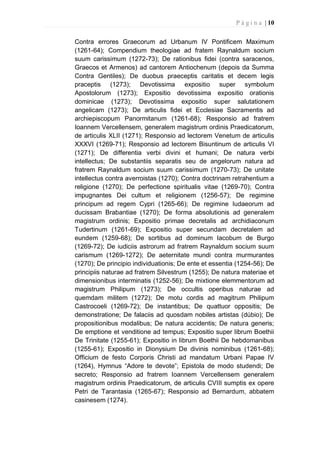 P á g i n a | 10
Contra errores Graecorum ad Urbanum IV Pontificem Maximum
(1261-64); Compendium theologiae ad fratem Raynaldum socium
suum carissimum (1272-73); De rationibus fidei (contra saracenos,
Graecos et Armenos) ad cantorem Antiochenum (depois da Summa
Contra Gentiles); De duobus praeceptis caritatis et decem legis
praceptis (1273); Devotissima expositio super symbolum
Apostolorum (1273); Expositio devotissima expositio orationis
dominicae (1273); Devotissima expositio super salutationem
angelicam (1273); De articulis fidei et Ecclesiae Sacramentis ad
archiepiscopum Panormitanum (1261-68); Responsio ad fratrem
Ioannem Vercellensem, generalem magistrum ordinis Praedicatorum,
de articulis XLII (1271); Responsio ad lectorem Venetum de articulis
XXXVI (1269-71); Responsio ad lectorem Bisuntinum de articulis VI
(1271); De differentia verbi divini et humani; De natura verbi
intellectus; De substantiis separatis seu de angelorum natura ad
fratrem Raynaldum socium suum carissimum (1270-73); De unitate
intellectus contra averroistas (1270); Contra doctrinam retrahentium a
religione (1270); De perfectione spiritualis vitae (1269-70); Contra
impugnantes Dei cultum et religionem (1256-57); De regimine
principum ad regem Cypri (1265-66); De regimine Iudaeorum ad
ducissam Brabantiae (1270); De forma absolutionis ad generalem
magistrum ordinis; Expositio primae decretalis ad archidiaconum
Tudertinum (1261-69); Expositio super secundam decretalem ad
eundem (1259-68); De sortibus ad dominum Iacobum de Burgo
(1269-72); De iudiciis astrorum ad fratrem Raynaldum socium suum
carismum (1269-1272); De aeternitate mundi contra murmurantes
(1270); De principio individuationis; De ente et essentia (1254-56); De
principiis naturae ad fratrem Silvestrum (1255); De natura materiae et
dimensionibus interminatis (1252-56); De mixtione elemmentorum ad
magistrum Philipum (1273); De occultis operibus naturae ad
quemdam militem (1272); De motu cordis ad magitrum Philipum
Castrocoeli (1269-72); De instantibus; De quattuor oppositis; De
demonstratione; De falaciis ad quosdam nobiles artistas (dúbio); De
propositionibus modalibus; De natura accidentis; De natura generis;
De emptione et venditione ad tempus; Expositio super librum Boethii
De Trinitate (1255-61); Expositio in librum Boethii De hebdomanibus
(1255-61); Expositio in Dionysium De divinis nominibus (1261-68);
Officium de festo Corporis Christi ad mandatum Urbani Papae IV
(1264), Hymnus “Adore te devote”; Epistola de modo studendi; De
secreto; Responsio ad fratrem Ioannem Vercellensem generalem
magistrum ordinis Praedicatorum, de articulis CVIII sumptis ex opere
Petri de Tarantasia (1265-67); Responsio ad Bernardum, abbatem
casinesem (1274).
 