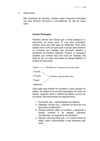 P á g i n a | 11
V. Obras várias.
São compostos de sermões, orações, aulas inaugurais produzidas
nos mais diversos momentos e circunstâncias da vida de nosso
autor.
Summa Theologiae
Podemos afirmar sem dúvida que a Suma teológica é a
obra-prima de nosso autor. É uma obra incompleta,
contudo, levou dez anos para ser elaborada. Tinha como
objetivo servir como um guia claro e preciso para introduzir
os iniciantes em Teologia nos principais tratados e
problemas da Doutrina Sagrada. Todavia, é necessário
ressaltar que, embora seja uma suma de Teologia, não
deixa de ser um vasto documento de estudo filosófico. É
dividida em três partes:
Cada parte está dividida em questões e cada questão em
artigos. Os artigos da suma são organizados em forma de
disputa, seguindo assim o método escolástico comum em
sua época. São estruturados da seguinte forma:
1. Enunciado: (Se...) Apresentação do problema.
2. Objeções: (Parece que...) Opinião em favor de uma
das partes da alternativa.
3. Opinião contrária: (Mas, ao contrário...) Apresenta a
opinião contrária à da objeção, utilizando,
normalmente, um argumento de autoridade.
4. Solução: (Deve-se dizer que...) é a parte central do
artigo, onde e demonstrada a tese defendida pelo
autor.
 